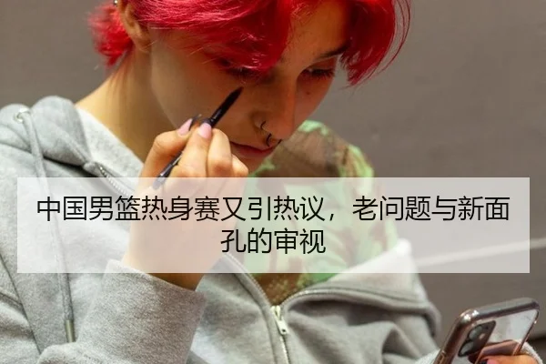 中国男篮热身赛又引热议，老问题与新面孔的审视